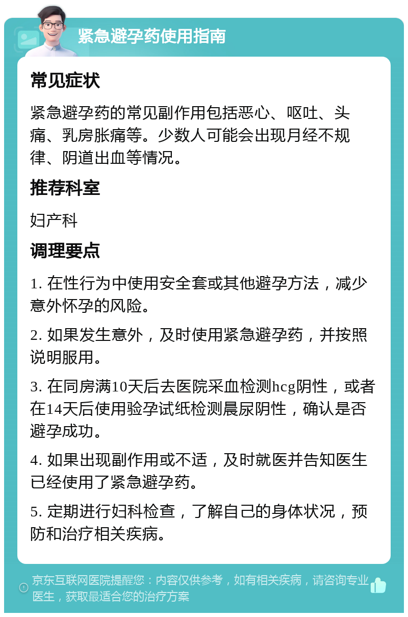 紧急避孕药使用指南 常见症状 紧急避孕药的常见副作用包括恶心、呕吐、头痛、乳房胀痛等。少数人可能会出现月经不规律、阴道出血等情况。 推荐科室 妇产科 调理要点 1. 在性行为中使用安全套或其他避孕方法，减少意外怀孕的风险。 2. 如果发生意外，及时使用紧急避孕药，并按照说明服用。 3. 在同房满10天后去医院采血检测hcg阴性，或者在14天后使用验孕试纸检测晨尿阴性，确认是否避孕成功。 4. 如果出现副作用或不适，及时就医并告知医生已经使用了紧急避孕药。 5. 定期进行妇科检查，了解自己的身体状况，预防和治疗相关疾病。