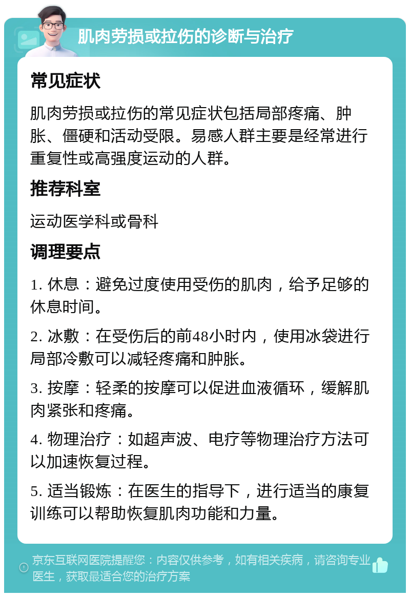 肌肉劳损或拉伤的诊断与治疗 常见症状 肌肉劳损或拉伤的常见症状包括局部疼痛、肿胀、僵硬和活动受限。易感人群主要是经常进行重复性或高强度运动的人群。 推荐科室 运动医学科或骨科 调理要点 1. 休息：避免过度使用受伤的肌肉，给予足够的休息时间。 2. 冰敷：在受伤后的前48小时内，使用冰袋进行局部冷敷可以减轻疼痛和肿胀。 3. 按摩：轻柔的按摩可以促进血液循环，缓解肌肉紧张和疼痛。 4. 物理治疗：如超声波、电疗等物理治疗方法可以加速恢复过程。 5. 适当锻炼：在医生的指导下，进行适当的康复训练可以帮助恢复肌肉功能和力量。