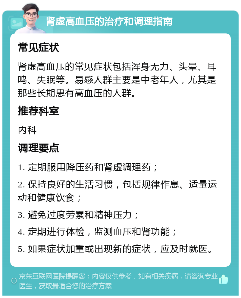 肾虚高血压的治疗和调理指南 常见症状 肾虚高血压的常见症状包括浑身无力、头晕、耳鸣、失眠等。易感人群主要是中老年人，尤其是那些长期患有高血压的人群。 推荐科室 内科 调理要点 1. 定期服用降压药和肾虚调理药； 2. 保持良好的生活习惯，包括规律作息、适量运动和健康饮食； 3. 避免过度劳累和精神压力； 4. 定期进行体检，监测血压和肾功能； 5. 如果症状加重或出现新的症状，应及时就医。