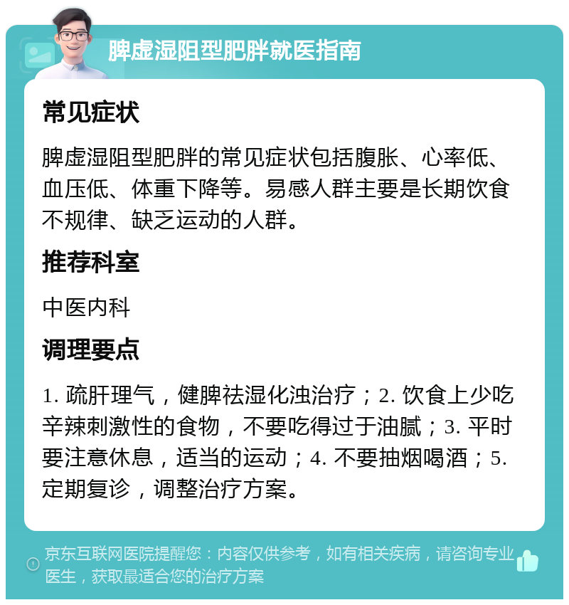 脾虚湿阻型肥胖就医指南 常见症状 脾虚湿阻型肥胖的常见症状包括腹胀、心率低、血压低、体重下降等。易感人群主要是长期饮食不规律、缺乏运动的人群。 推荐科室 中医内科 调理要点 1. 疏肝理气，健脾祛湿化浊治疗；2. 饮食上少吃辛辣刺激性的食物，不要吃得过于油腻；3. 平时要注意休息，适当的运动；4. 不要抽烟喝酒；5. 定期复诊，调整治疗方案。