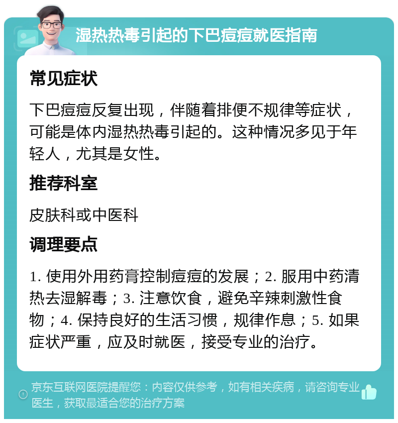 湿热热毒引起的下巴痘痘就医指南 常见症状 下巴痘痘反复出现，伴随着排便不规律等症状，可能是体内湿热热毒引起的。这种情况多见于年轻人，尤其是女性。 推荐科室 皮肤科或中医科 调理要点 1. 使用外用药膏控制痘痘的发展；2. 服用中药清热去湿解毒；3. 注意饮食，避免辛辣刺激性食物；4. 保持良好的生活习惯，规律作息；5. 如果症状严重，应及时就医，接受专业的治疗。