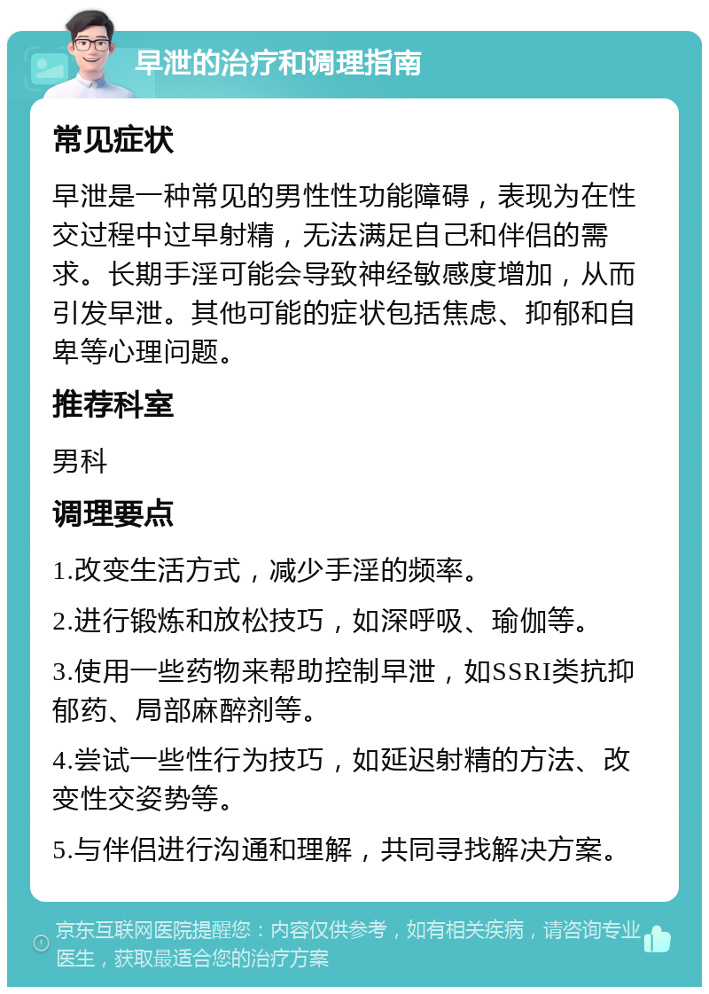 早泄的治疗和调理指南 常见症状 早泄是一种常见的男性性功能障碍，表现为在性交过程中过早射精，无法满足自己和伴侣的需求。长期手淫可能会导致神经敏感度增加，从而引发早泄。其他可能的症状包括焦虑、抑郁和自卑等心理问题。 推荐科室 男科 调理要点 1.改变生活方式，减少手淫的频率。 2.进行锻炼和放松技巧，如深呼吸、瑜伽等。 3.使用一些药物来帮助控制早泄，如SSRI类抗抑郁药、局部麻醉剂等。 4.尝试一些性行为技巧，如延迟射精的方法、改变性交姿势等。 5.与伴侣进行沟通和理解，共同寻找解决方案。