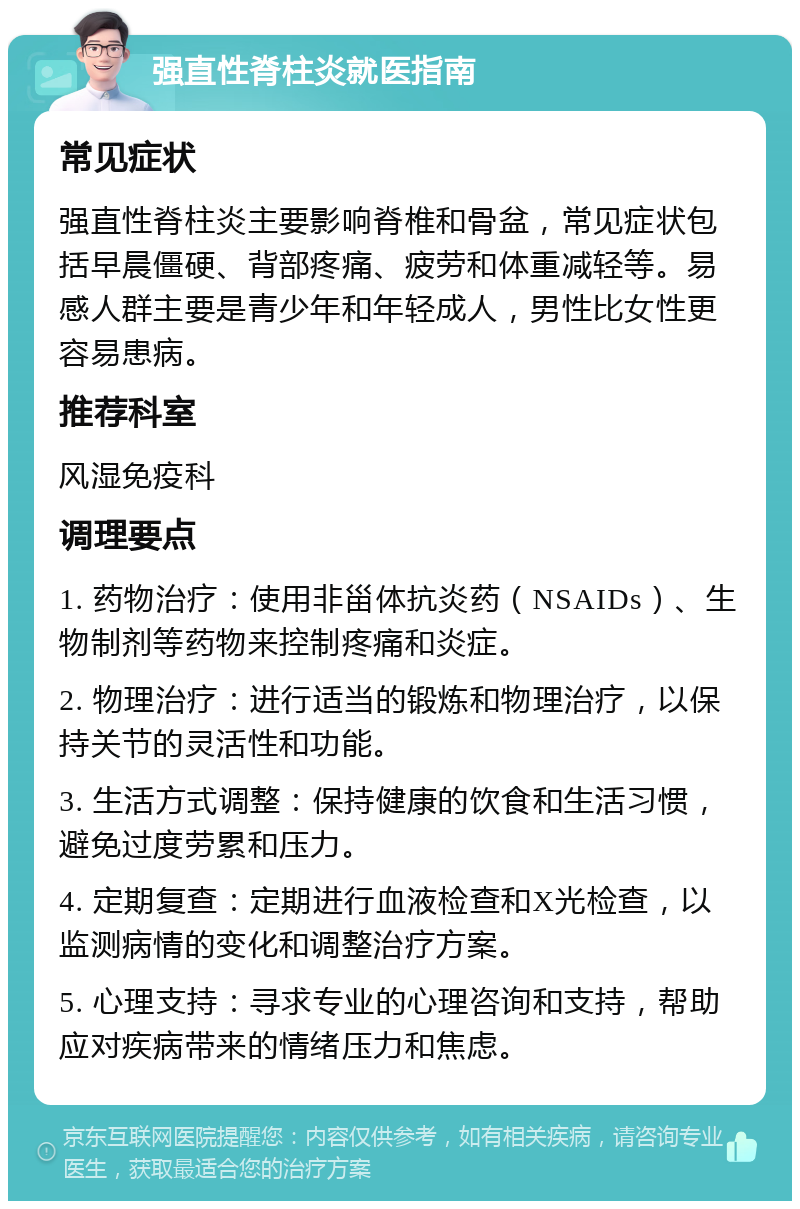 强直性脊柱炎就医指南 常见症状 强直性脊柱炎主要影响脊椎和骨盆，常见症状包括早晨僵硬、背部疼痛、疲劳和体重减轻等。易感人群主要是青少年和年轻成人，男性比女性更容易患病。 推荐科室 风湿免疫科 调理要点 1. 药物治疗：使用非甾体抗炎药（NSAIDs）、生物制剂等药物来控制疼痛和炎症。 2. 物理治疗：进行适当的锻炼和物理治疗，以保持关节的灵活性和功能。 3. 生活方式调整：保持健康的饮食和生活习惯，避免过度劳累和压力。 4. 定期复查：定期进行血液检查和X光检查，以监测病情的变化和调整治疗方案。 5. 心理支持：寻求专业的心理咨询和支持，帮助应对疾病带来的情绪压力和焦虑。