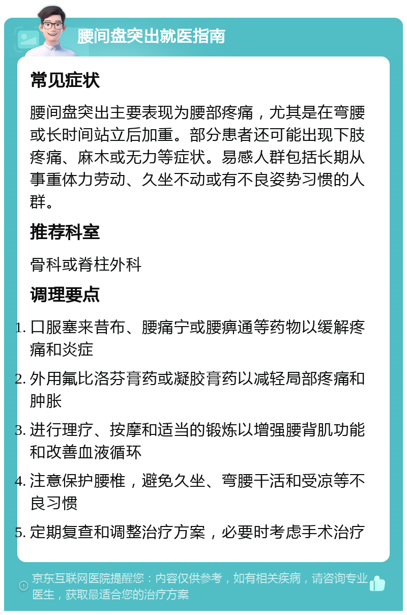 腰间盘突出就医指南 常见症状 腰间盘突出主要表现为腰部疼痛，尤其是在弯腰或长时间站立后加重。部分患者还可能出现下肢疼痛、麻木或无力等症状。易感人群包括长期从事重体力劳动、久坐不动或有不良姿势习惯的人群。 推荐科室 骨科或脊柱外科 调理要点 口服塞来昔布、腰痛宁或腰痹通等药物以缓解疼痛和炎症 外用氟比洛芬膏药或凝胶膏药以减轻局部疼痛和肿胀 进行理疗、按摩和适当的锻炼以增强腰背肌功能和改善血液循环 注意保护腰椎，避免久坐、弯腰干活和受凉等不良习惯 定期复查和调整治疗方案，必要时考虑手术治疗