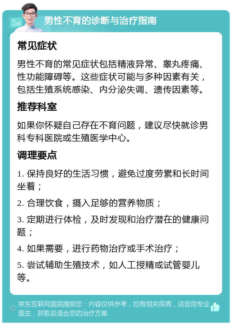 男性不育的诊断与治疗指南 常见症状 男性不育的常见症状包括精液异常、睾丸疼痛、性功能障碍等。这些症状可能与多种因素有关，包括生殖系统感染、内分泌失调、遗传因素等。 推荐科室 如果你怀疑自己存在不育问题，建议尽快就诊男科专科医院或生殖医学中心。 调理要点 1. 保持良好的生活习惯，避免过度劳累和长时间坐着； 2. 合理饮食，摄入足够的营养物质； 3. 定期进行体检，及时发现和治疗潜在的健康问题； 4. 如果需要，进行药物治疗或手术治疗； 5. 尝试辅助生殖技术，如人工授精或试管婴儿等。