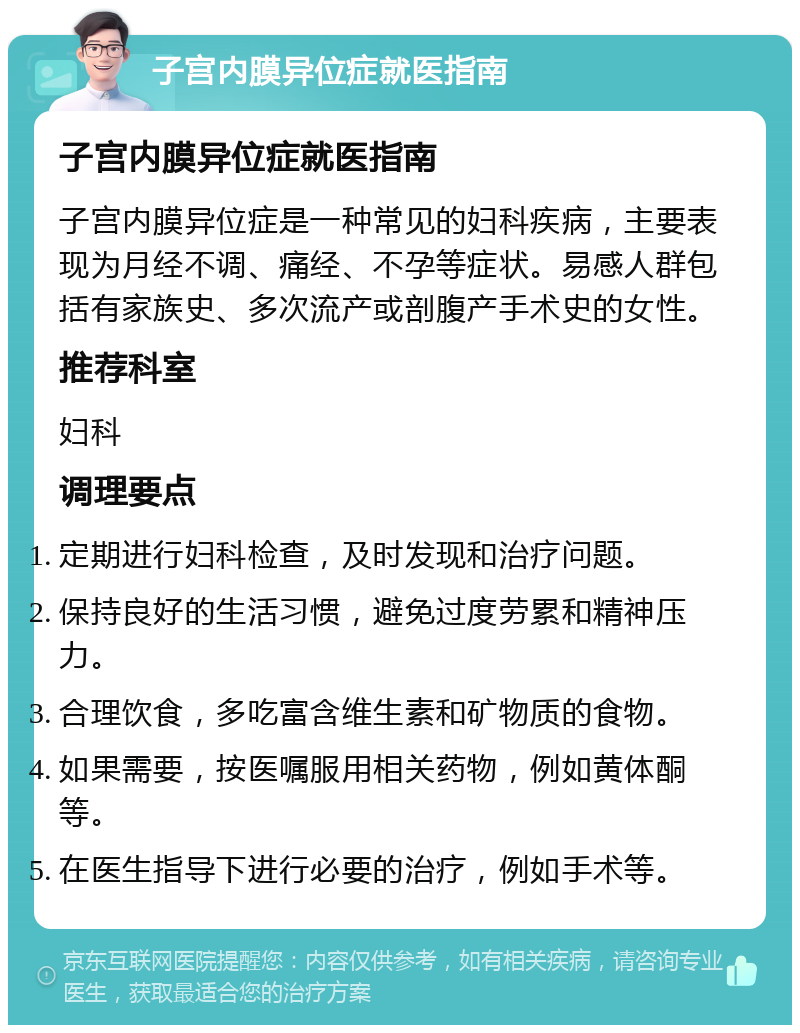 子宫内膜异位症就医指南 子宫内膜异位症就医指南 子宫内膜异位症是一种常见的妇科疾病，主要表现为月经不调、痛经、不孕等症状。易感人群包括有家族史、多次流产或剖腹产手术史的女性。 推荐科室 妇科 调理要点 定期进行妇科检查，及时发现和治疗问题。 保持良好的生活习惯，避免过度劳累和精神压力。 合理饮食，多吃富含维生素和矿物质的食物。 如果需要，按医嘱服用相关药物，例如黄体酮等。 在医生指导下进行必要的治疗，例如手术等。