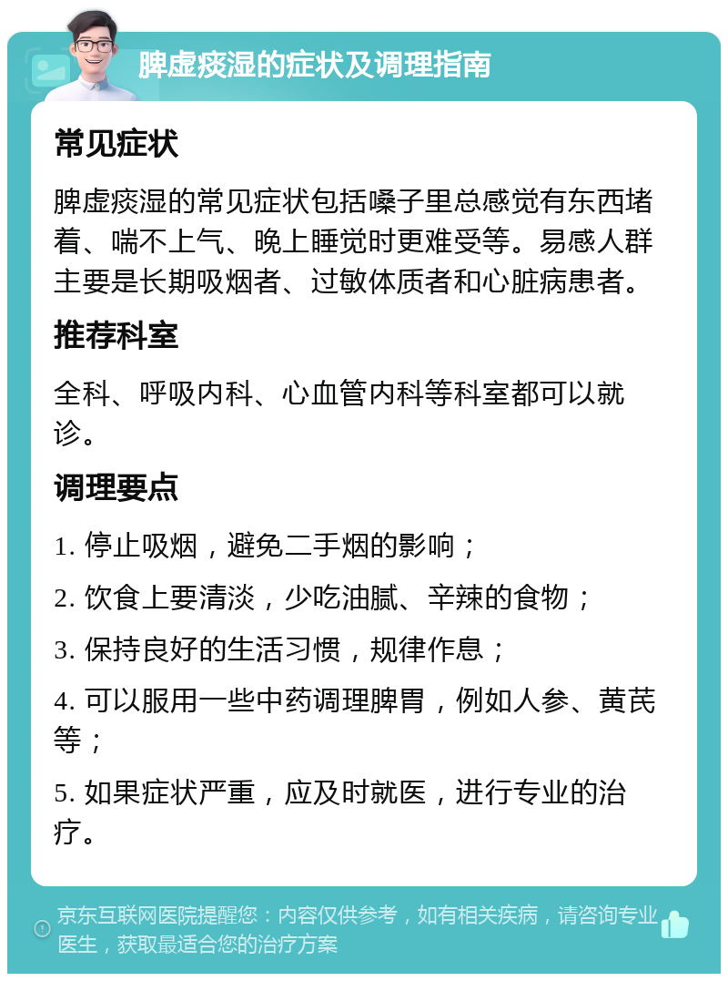 脾虚痰湿的症状及调理指南 常见症状 脾虚痰湿的常见症状包括嗓子里总感觉有东西堵着、喘不上气、晚上睡觉时更难受等。易感人群主要是长期吸烟者、过敏体质者和心脏病患者。 推荐科室 全科、呼吸内科、心血管内科等科室都可以就诊。 调理要点 1. 停止吸烟，避免二手烟的影响； 2. 饮食上要清淡，少吃油腻、辛辣的食物； 3. 保持良好的生活习惯，规律作息； 4. 可以服用一些中药调理脾胃，例如人参、黄芪等； 5. 如果症状严重，应及时就医，进行专业的治疗。