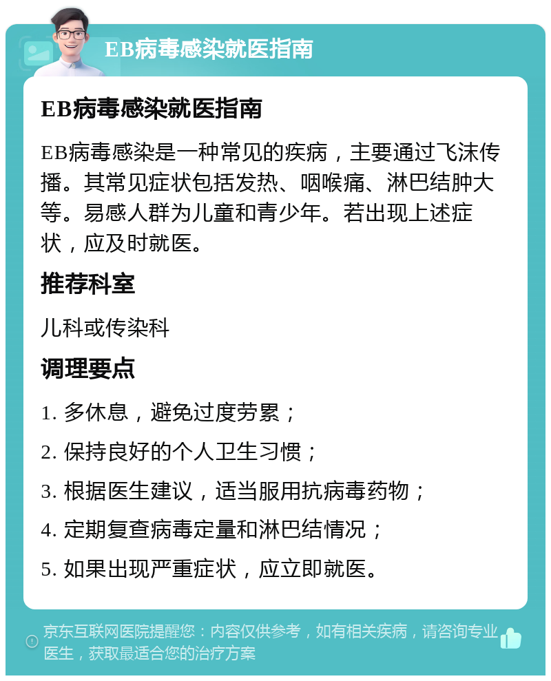 EB病毒感染就医指南 EB病毒感染就医指南 EB病毒感染是一种常见的疾病，主要通过飞沫传播。其常见症状包括发热、咽喉痛、淋巴结肿大等。易感人群为儿童和青少年。若出现上述症状，应及时就医。 推荐科室 儿科或传染科 调理要点 1. 多休息，避免过度劳累； 2. 保持良好的个人卫生习惯； 3. 根据医生建议，适当服用抗病毒药物； 4. 定期复查病毒定量和淋巴结情况； 5. 如果出现严重症状，应立即就医。