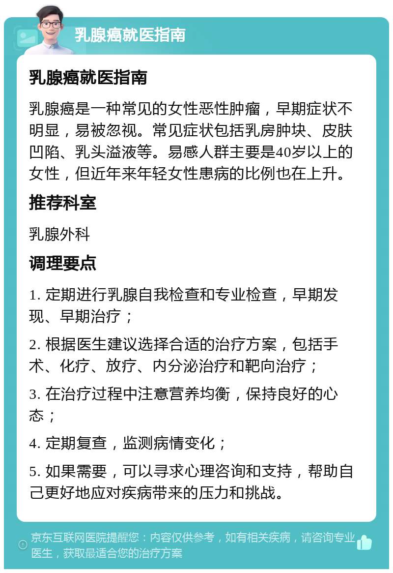 乳腺癌就医指南 乳腺癌就医指南 乳腺癌是一种常见的女性恶性肿瘤，早期症状不明显，易被忽视。常见症状包括乳房肿块、皮肤凹陷、乳头溢液等。易感人群主要是40岁以上的女性，但近年来年轻女性患病的比例也在上升。 推荐科室 乳腺外科 调理要点 1. 定期进行乳腺自我检查和专业检查，早期发现、早期治疗； 2. 根据医生建议选择合适的治疗方案，包括手术、化疗、放疗、内分泌治疗和靶向治疗； 3. 在治疗过程中注意营养均衡，保持良好的心态； 4. 定期复查，监测病情变化； 5. 如果需要，可以寻求心理咨询和支持，帮助自己更好地应对疾病带来的压力和挑战。