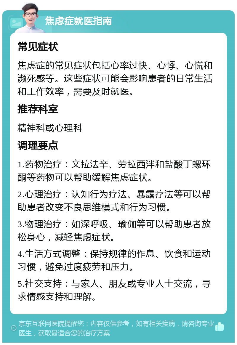 焦虑症就医指南 常见症状 焦虑症的常见症状包括心率过快、心悸、心慌和濒死感等。这些症状可能会影响患者的日常生活和工作效率，需要及时就医。 推荐科室 精神科或心理科 调理要点 1.药物治疗：文拉法辛、劳拉西泮和盐酸丁螺环酮等药物可以帮助缓解焦虑症状。 2.心理治疗：认知行为疗法、暴露疗法等可以帮助患者改变不良思维模式和行为习惯。 3.物理治疗：如深呼吸、瑜伽等可以帮助患者放松身心，减轻焦虑症状。 4.生活方式调整：保持规律的作息、饮食和运动习惯，避免过度疲劳和压力。 5.社交支持：与家人、朋友或专业人士交流，寻求情感支持和理解。