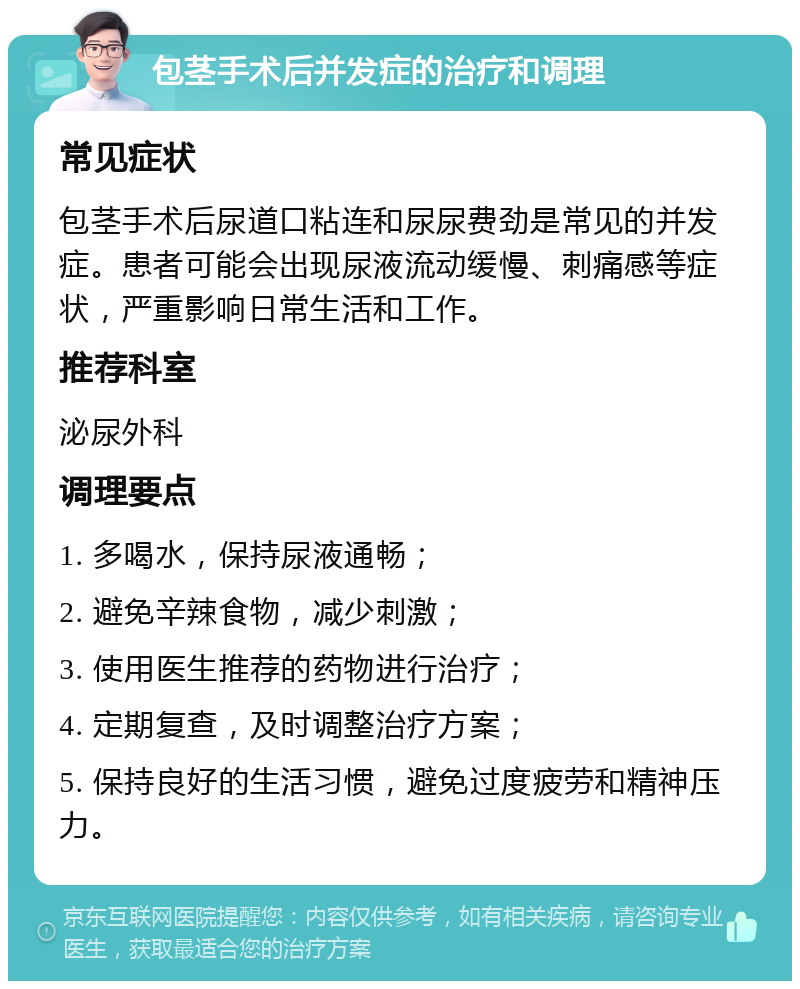 包茎手术后并发症的治疗和调理 常见症状 包茎手术后尿道口粘连和尿尿费劲是常见的并发症。患者可能会出现尿液流动缓慢、刺痛感等症状，严重影响日常生活和工作。 推荐科室 泌尿外科 调理要点 1. 多喝水，保持尿液通畅； 2. 避免辛辣食物，减少刺激； 3. 使用医生推荐的药物进行治疗； 4. 定期复查，及时调整治疗方案； 5. 保持良好的生活习惯，避免过度疲劳和精神压力。