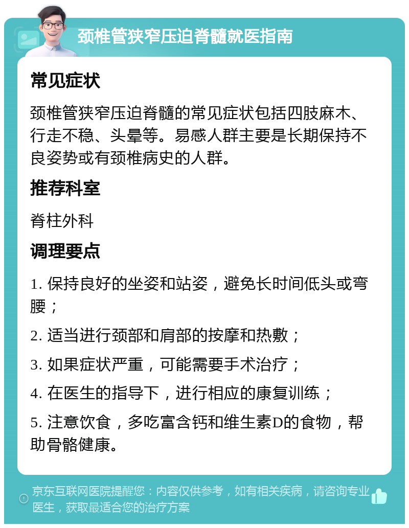 颈椎管狭窄压迫脊髓就医指南 常见症状 颈椎管狭窄压迫脊髓的常见症状包括四肢麻木、行走不稳、头晕等。易感人群主要是长期保持不良姿势或有颈椎病史的人群。 推荐科室 脊柱外科 调理要点 1. 保持良好的坐姿和站姿，避免长时间低头或弯腰； 2. 适当进行颈部和肩部的按摩和热敷； 3. 如果症状严重，可能需要手术治疗； 4. 在医生的指导下，进行相应的康复训练； 5. 注意饮食，多吃富含钙和维生素D的食物，帮助骨骼健康。