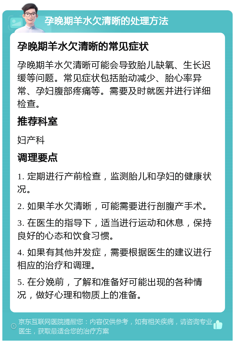 孕晚期羊水欠清晰的处理方法 孕晚期羊水欠清晰的常见症状 孕晚期羊水欠清晰可能会导致胎儿缺氧、生长迟缓等问题。常见症状包括胎动减少、胎心率异常、孕妇腹部疼痛等。需要及时就医并进行详细检查。 推荐科室 妇产科 调理要点 1. 定期进行产前检查，监测胎儿和孕妇的健康状况。 2. 如果羊水欠清晰，可能需要进行剖腹产手术。 3. 在医生的指导下，适当进行运动和休息，保持良好的心态和饮食习惯。 4. 如果有其他并发症，需要根据医生的建议进行相应的治疗和调理。 5. 在分娩前，了解和准备好可能出现的各种情况，做好心理和物质上的准备。