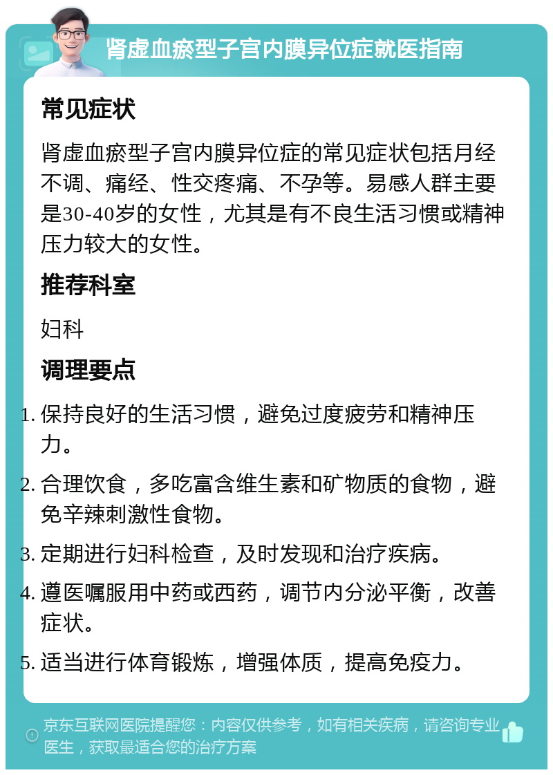 肾虚血瘀型子宫内膜异位症就医指南 常见症状 肾虚血瘀型子宫内膜异位症的常见症状包括月经不调、痛经、性交疼痛、不孕等。易感人群主要是30-40岁的女性，尤其是有不良生活习惯或精神压力较大的女性。 推荐科室 妇科 调理要点 保持良好的生活习惯，避免过度疲劳和精神压力。 合理饮食，多吃富含维生素和矿物质的食物，避免辛辣刺激性食物。 定期进行妇科检查，及时发现和治疗疾病。 遵医嘱服用中药或西药，调节内分泌平衡，改善症状。 适当进行体育锻炼，增强体质，提高免疫力。