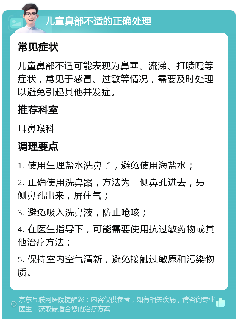 儿童鼻部不适的正确处理 常见症状 儿童鼻部不适可能表现为鼻塞、流涕、打喷嚏等症状，常见于感冒、过敏等情况，需要及时处理以避免引起其他并发症。 推荐科室 耳鼻喉科 调理要点 1. 使用生理盐水洗鼻子，避免使用海盐水； 2. 正确使用洗鼻器，方法为一侧鼻孔进去，另一侧鼻孔出来，屏住气； 3. 避免吸入洗鼻液，防止呛咳； 4. 在医生指导下，可能需要使用抗过敏药物或其他治疗方法； 5. 保持室内空气清新，避免接触过敏原和污染物质。