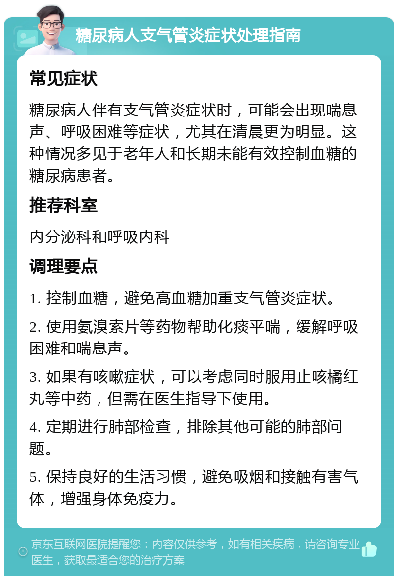 糖尿病人支气管炎症状处理指南 常见症状 糖尿病人伴有支气管炎症状时，可能会出现喘息声、呼吸困难等症状，尤其在清晨更为明显。这种情况多见于老年人和长期未能有效控制血糖的糖尿病患者。 推荐科室 内分泌科和呼吸内科 调理要点 1. 控制血糖，避免高血糖加重支气管炎症状。 2. 使用氨溴索片等药物帮助化痰平喘，缓解呼吸困难和喘息声。 3. 如果有咳嗽症状，可以考虑同时服用止咳橘红丸等中药，但需在医生指导下使用。 4. 定期进行肺部检查，排除其他可能的肺部问题。 5. 保持良好的生活习惯，避免吸烟和接触有害气体，增强身体免疫力。