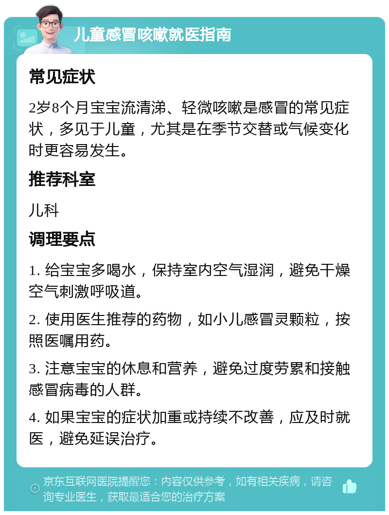 儿童感冒咳嗽就医指南 常见症状 2岁8个月宝宝流清涕、轻微咳嗽是感冒的常见症状，多见于儿童，尤其是在季节交替或气候变化时更容易发生。 推荐科室 儿科 调理要点 1. 给宝宝多喝水，保持室内空气湿润，避免干燥空气刺激呼吸道。 2. 使用医生推荐的药物，如小儿感冒灵颗粒，按照医嘱用药。 3. 注意宝宝的休息和营养，避免过度劳累和接触感冒病毒的人群。 4. 如果宝宝的症状加重或持续不改善，应及时就医，避免延误治疗。