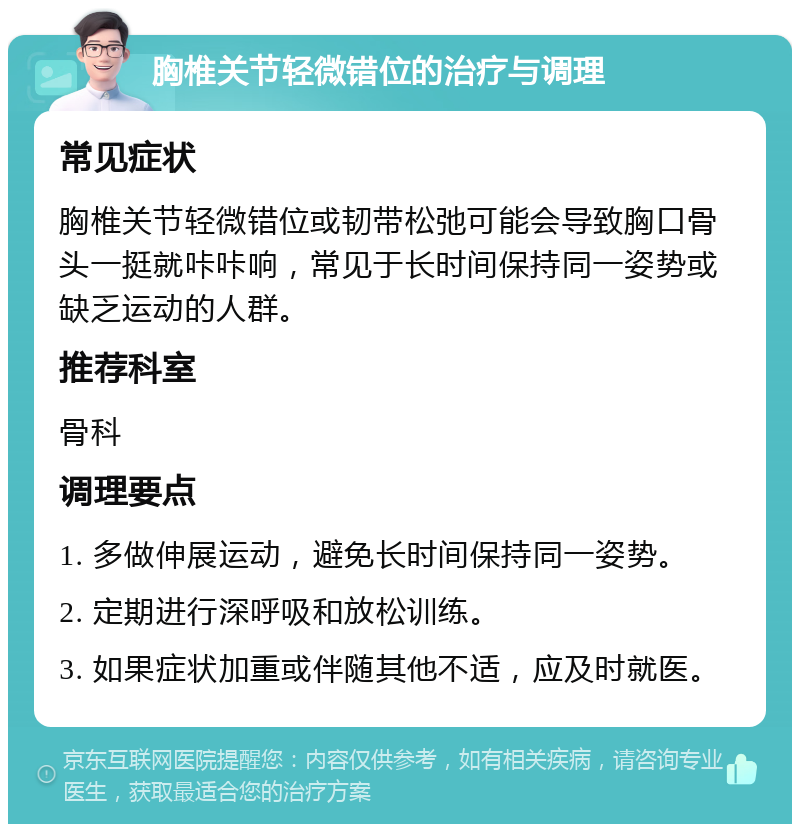 胸椎关节轻微错位的治疗与调理 常见症状 胸椎关节轻微错位或韧带松弛可能会导致胸口骨头一挺就咔咔响，常见于长时间保持同一姿势或缺乏运动的人群。 推荐科室 骨科 调理要点 1. 多做伸展运动，避免长时间保持同一姿势。 2. 定期进行深呼吸和放松训练。 3. 如果症状加重或伴随其他不适，应及时就医。