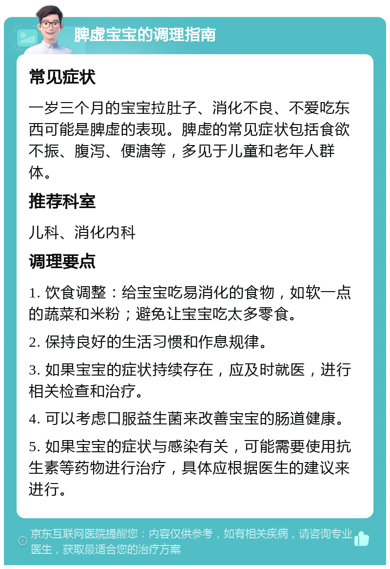 脾虚宝宝的调理指南 常见症状 一岁三个月的宝宝拉肚子、消化不良、不爱吃东西可能是脾虚的表现。脾虚的常见症状包括食欲不振、腹泻、便溏等，多见于儿童和老年人群体。 推荐科室 儿科、消化内科 调理要点 1. 饮食调整：给宝宝吃易消化的食物，如软一点的蔬菜和米粉；避免让宝宝吃太多零食。 2. 保持良好的生活习惯和作息规律。 3. 如果宝宝的症状持续存在，应及时就医，进行相关检查和治疗。 4. 可以考虑口服益生菌来改善宝宝的肠道健康。 5. 如果宝宝的症状与感染有关，可能需要使用抗生素等药物进行治疗，具体应根据医生的建议来进行。