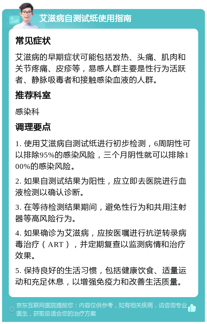 艾滋病自测试纸使用指南 常见症状 艾滋病的早期症状可能包括发热、头痛、肌肉和关节疼痛、皮疹等，易感人群主要是性行为活跃者、静脉吸毒者和接触感染血液的人群。 推荐科室 感染科 调理要点 1. 使用艾滋病自测试纸进行初步检测，6周阴性可以排除95%的感染风险，三个月阴性就可以排除100%的感染风险。 2. 如果自测试结果为阳性，应立即去医院进行血液检测以确认诊断。 3. 在等待检测结果期间，避免性行为和共用注射器等高风险行为。 4. 如果确诊为艾滋病，应按医嘱进行抗逆转录病毒治疗（ART），并定期复查以监测病情和治疗效果。 5. 保持良好的生活习惯，包括健康饮食、适量运动和充足休息，以增强免疫力和改善生活质量。