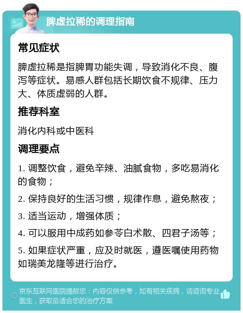 脾虚拉稀的调理指南 常见症状 脾虚拉稀是指脾胃功能失调，导致消化不良、腹泻等症状。易感人群包括长期饮食不规律、压力大、体质虚弱的人群。 推荐科室 消化内科或中医科 调理要点 1. 调整饮食，避免辛辣、油腻食物，多吃易消化的食物； 2. 保持良好的生活习惯，规律作息，避免熬夜； 3. 适当运动，增强体质； 4. 可以服用中成药如参苓白术散、四君子汤等； 5. 如果症状严重，应及时就医，遵医嘱使用药物如瑞美龙隆等进行治疗。