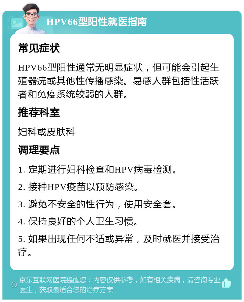 HPV66型阳性就医指南 常见症状 HPV66型阳性通常无明显症状，但可能会引起生殖器疣或其他性传播感染。易感人群包括性活跃者和免疫系统较弱的人群。 推荐科室 妇科或皮肤科 调理要点 1. 定期进行妇科检查和HPV病毒检测。 2. 接种HPV疫苗以预防感染。 3. 避免不安全的性行为，使用安全套。 4. 保持良好的个人卫生习惯。 5. 如果出现任何不适或异常，及时就医并接受治疗。