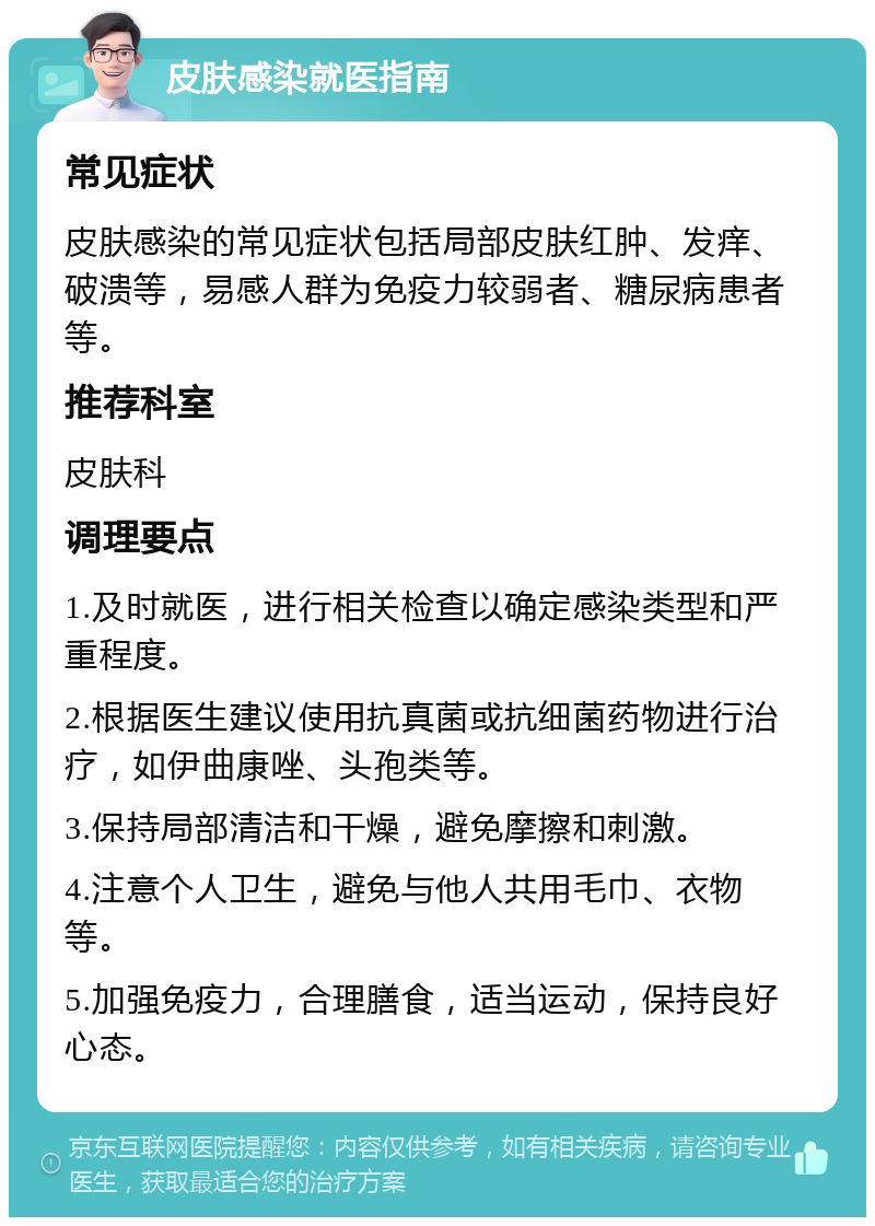 皮肤感染就医指南 常见症状 皮肤感染的常见症状包括局部皮肤红肿、发痒、破溃等，易感人群为免疫力较弱者、糖尿病患者等。 推荐科室 皮肤科 调理要点 1.及时就医，进行相关检查以确定感染类型和严重程度。 2.根据医生建议使用抗真菌或抗细菌药物进行治疗，如伊曲康唑、头孢类等。 3.保持局部清洁和干燥，避免摩擦和刺激。 4.注意个人卫生，避免与他人共用毛巾、衣物等。 5.加强免疫力，合理膳食，适当运动，保持良好心态。