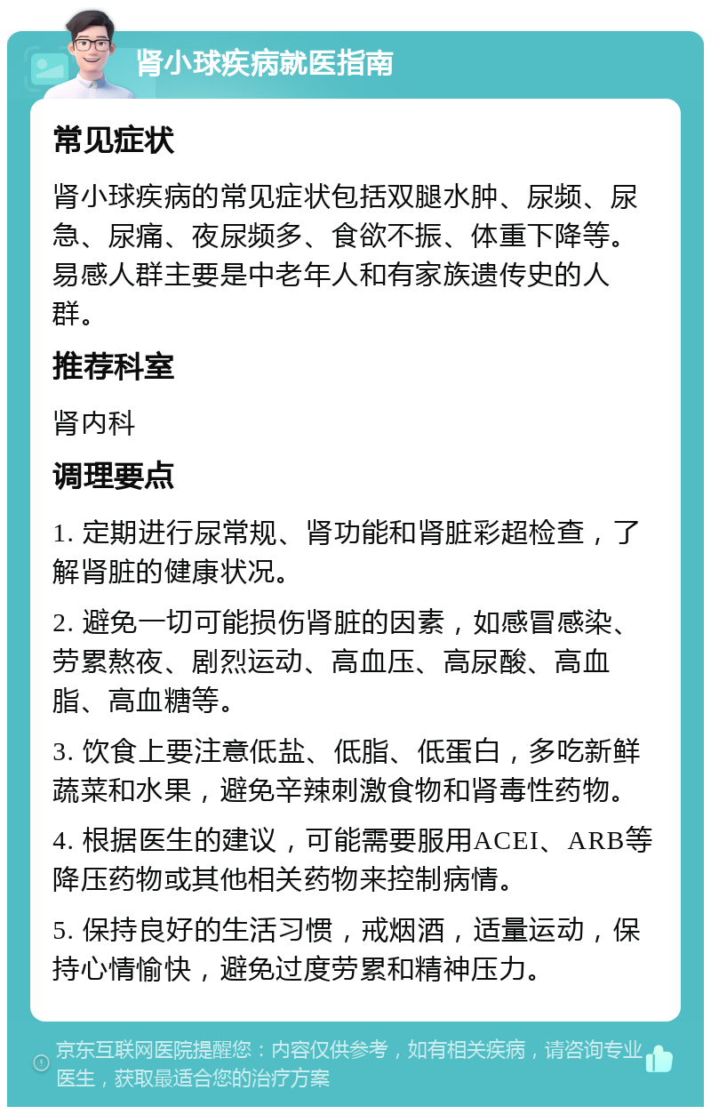 肾小球疾病就医指南 常见症状 肾小球疾病的常见症状包括双腿水肿、尿频、尿急、尿痛、夜尿频多、食欲不振、体重下降等。易感人群主要是中老年人和有家族遗传史的人群。 推荐科室 肾内科 调理要点 1. 定期进行尿常规、肾功能和肾脏彩超检查，了解肾脏的健康状况。 2. 避免一切可能损伤肾脏的因素，如感冒感染、劳累熬夜、剧烈运动、高血压、高尿酸、高血脂、高血糖等。 3. 饮食上要注意低盐、低脂、低蛋白，多吃新鲜蔬菜和水果，避免辛辣刺激食物和肾毒性药物。 4. 根据医生的建议，可能需要服用ACEI、ARB等降压药物或其他相关药物来控制病情。 5. 保持良好的生活习惯，戒烟酒，适量运动，保持心情愉快，避免过度劳累和精神压力。