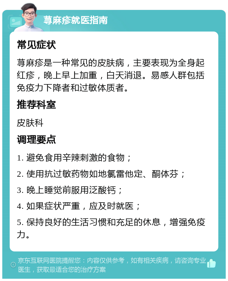 荨麻疹就医指南 常见症状 荨麻疹是一种常见的皮肤病，主要表现为全身起红疹，晚上早上加重，白天消退。易感人群包括免疫力下降者和过敏体质者。 推荐科室 皮肤科 调理要点 1. 避免食用辛辣刺激的食物； 2. 使用抗过敏药物如地氯雷他定、酮体芬； 3. 晚上睡觉前服用泛酸钙； 4. 如果症状严重，应及时就医； 5. 保持良好的生活习惯和充足的休息，增强免疫力。