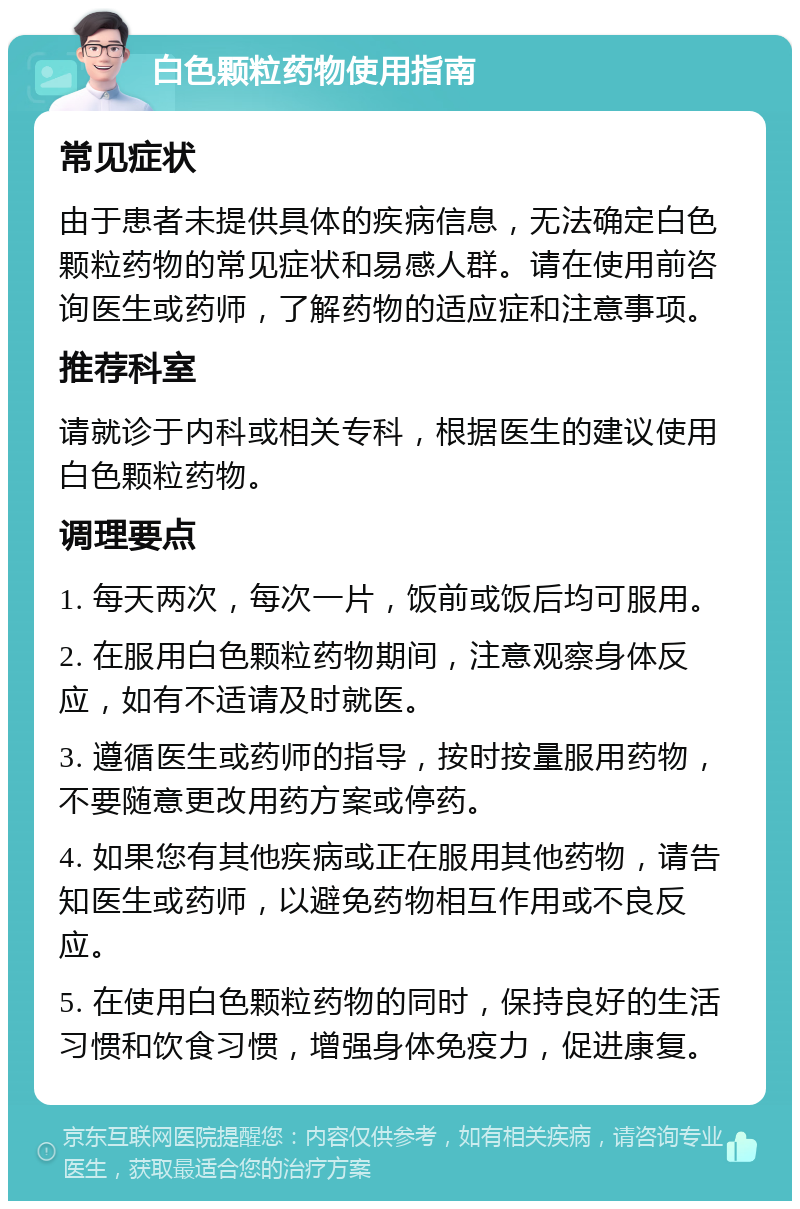 白色颗粒药物使用指南 常见症状 由于患者未提供具体的疾病信息，无法确定白色颗粒药物的常见症状和易感人群。请在使用前咨询医生或药师，了解药物的适应症和注意事项。 推荐科室 请就诊于内科或相关专科，根据医生的建议使用白色颗粒药物。 调理要点 1. 每天两次，每次一片，饭前或饭后均可服用。 2. 在服用白色颗粒药物期间，注意观察身体反应，如有不适请及时就医。 3. 遵循医生或药师的指导，按时按量服用药物，不要随意更改用药方案或停药。 4. 如果您有其他疾病或正在服用其他药物，请告知医生或药师，以避免药物相互作用或不良反应。 5. 在使用白色颗粒药物的同时，保持良好的生活习惯和饮食习惯，增强身体免疫力，促进康复。