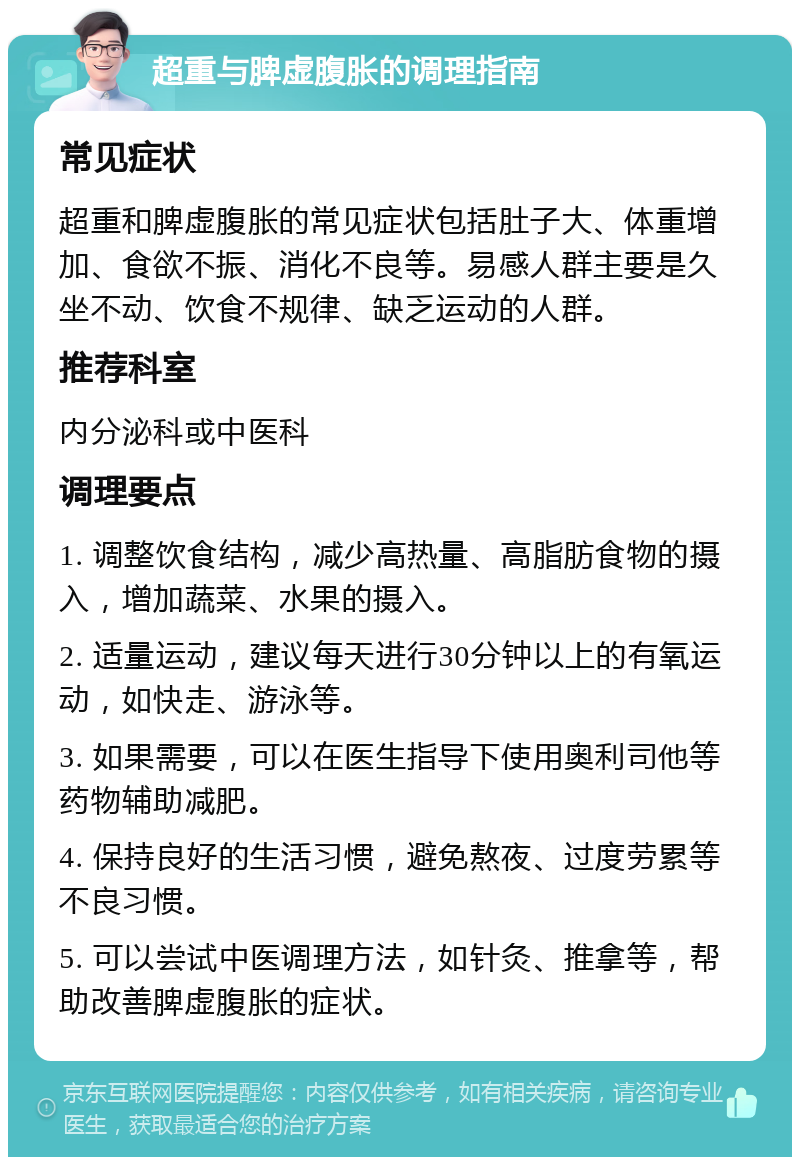 超重与脾虚腹胀的调理指南 常见症状 超重和脾虚腹胀的常见症状包括肚子大、体重增加、食欲不振、消化不良等。易感人群主要是久坐不动、饮食不规律、缺乏运动的人群。 推荐科室 内分泌科或中医科 调理要点 1. 调整饮食结构，减少高热量、高脂肪食物的摄入，增加蔬菜、水果的摄入。 2. 适量运动，建议每天进行30分钟以上的有氧运动，如快走、游泳等。 3. 如果需要，可以在医生指导下使用奥利司他等药物辅助减肥。 4. 保持良好的生活习惯，避免熬夜、过度劳累等不良习惯。 5. 可以尝试中医调理方法，如针灸、推拿等，帮助改善脾虚腹胀的症状。