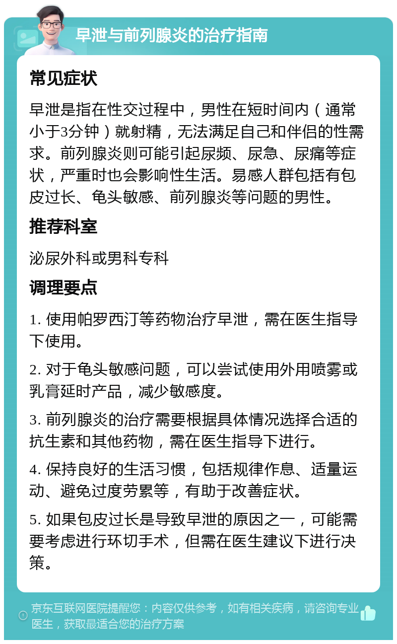 早泄与前列腺炎的治疗指南 常见症状 早泄是指在性交过程中，男性在短时间内（通常小于3分钟）就射精，无法满足自己和伴侣的性需求。前列腺炎则可能引起尿频、尿急、尿痛等症状，严重时也会影响性生活。易感人群包括有包皮过长、龟头敏感、前列腺炎等问题的男性。 推荐科室 泌尿外科或男科专科 调理要点 1. 使用帕罗西汀等药物治疗早泄，需在医生指导下使用。 2. 对于龟头敏感问题，可以尝试使用外用喷雾或乳膏延时产品，减少敏感度。 3. 前列腺炎的治疗需要根据具体情况选择合适的抗生素和其他药物，需在医生指导下进行。 4. 保持良好的生活习惯，包括规律作息、适量运动、避免过度劳累等，有助于改善症状。 5. 如果包皮过长是导致早泄的原因之一，可能需要考虑进行环切手术，但需在医生建议下进行决策。