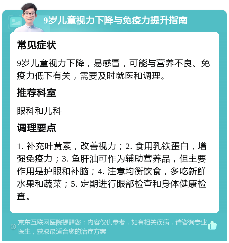 9岁儿童视力下降与免疫力提升指南 常见症状 9岁儿童视力下降，易感冒，可能与营养不良、免疫力低下有关，需要及时就医和调理。 推荐科室 眼科和儿科 调理要点 1. 补充叶黄素，改善视力；2. 食用乳铁蛋白，增强免疫力；3. 鱼肝油可作为辅助营养品，但主要作用是护眼和补脑；4. 注意均衡饮食，多吃新鲜水果和蔬菜；5. 定期进行眼部检查和身体健康检查。