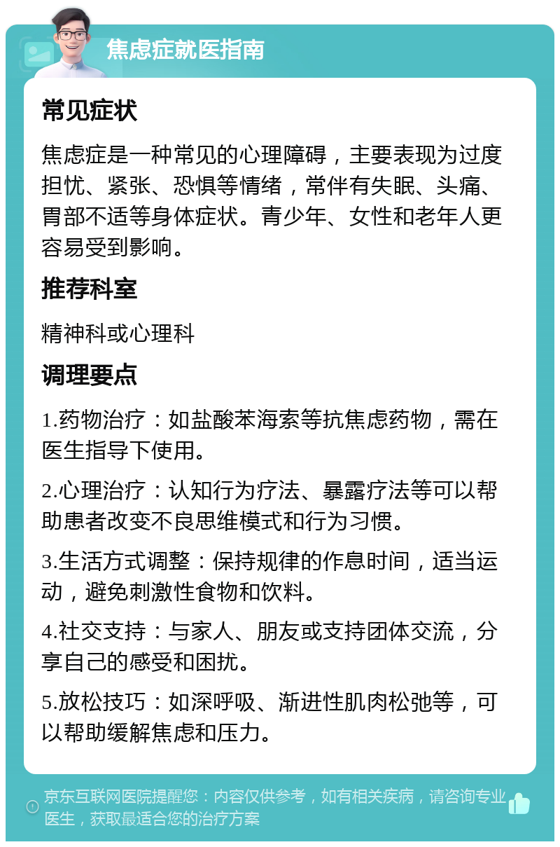 焦虑症就医指南 常见症状 焦虑症是一种常见的心理障碍，主要表现为过度担忧、紧张、恐惧等情绪，常伴有失眠、头痛、胃部不适等身体症状。青少年、女性和老年人更容易受到影响。 推荐科室 精神科或心理科 调理要点 1.药物治疗：如盐酸苯海索等抗焦虑药物，需在医生指导下使用。 2.心理治疗：认知行为疗法、暴露疗法等可以帮助患者改变不良思维模式和行为习惯。 3.生活方式调整：保持规律的作息时间，适当运动，避免刺激性食物和饮料。 4.社交支持：与家人、朋友或支持团体交流，分享自己的感受和困扰。 5.放松技巧：如深呼吸、渐进性肌肉松弛等，可以帮助缓解焦虑和压力。