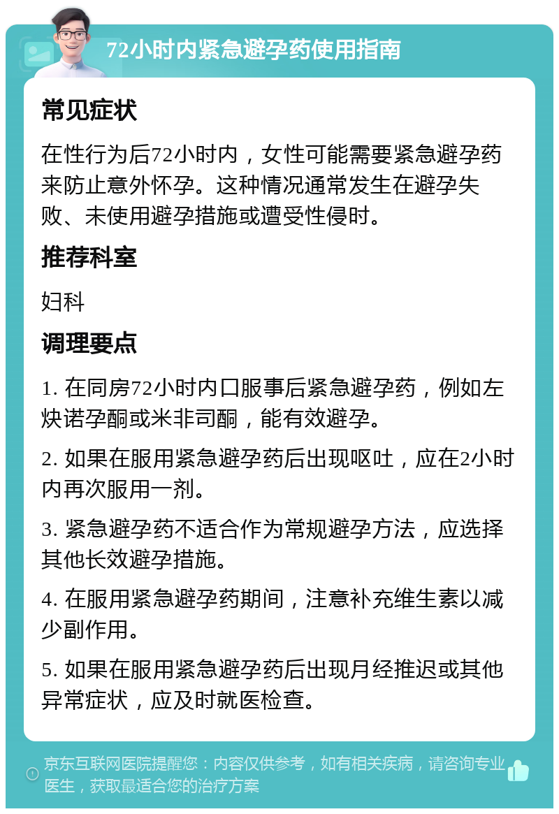 72小时内紧急避孕药使用指南 常见症状 在性行为后72小时内，女性可能需要紧急避孕药来防止意外怀孕。这种情况通常发生在避孕失败、未使用避孕措施或遭受性侵时。 推荐科室 妇科 调理要点 1. 在同房72小时内口服事后紧急避孕药，例如左炔诺孕酮或米非司酮，能有效避孕。 2. 如果在服用紧急避孕药后出现呕吐，应在2小时内再次服用一剂。 3. 紧急避孕药不适合作为常规避孕方法，应选择其他长效避孕措施。 4. 在服用紧急避孕药期间，注意补充维生素以减少副作用。 5. 如果在服用紧急避孕药后出现月经推迟或其他异常症状，应及时就医检查。