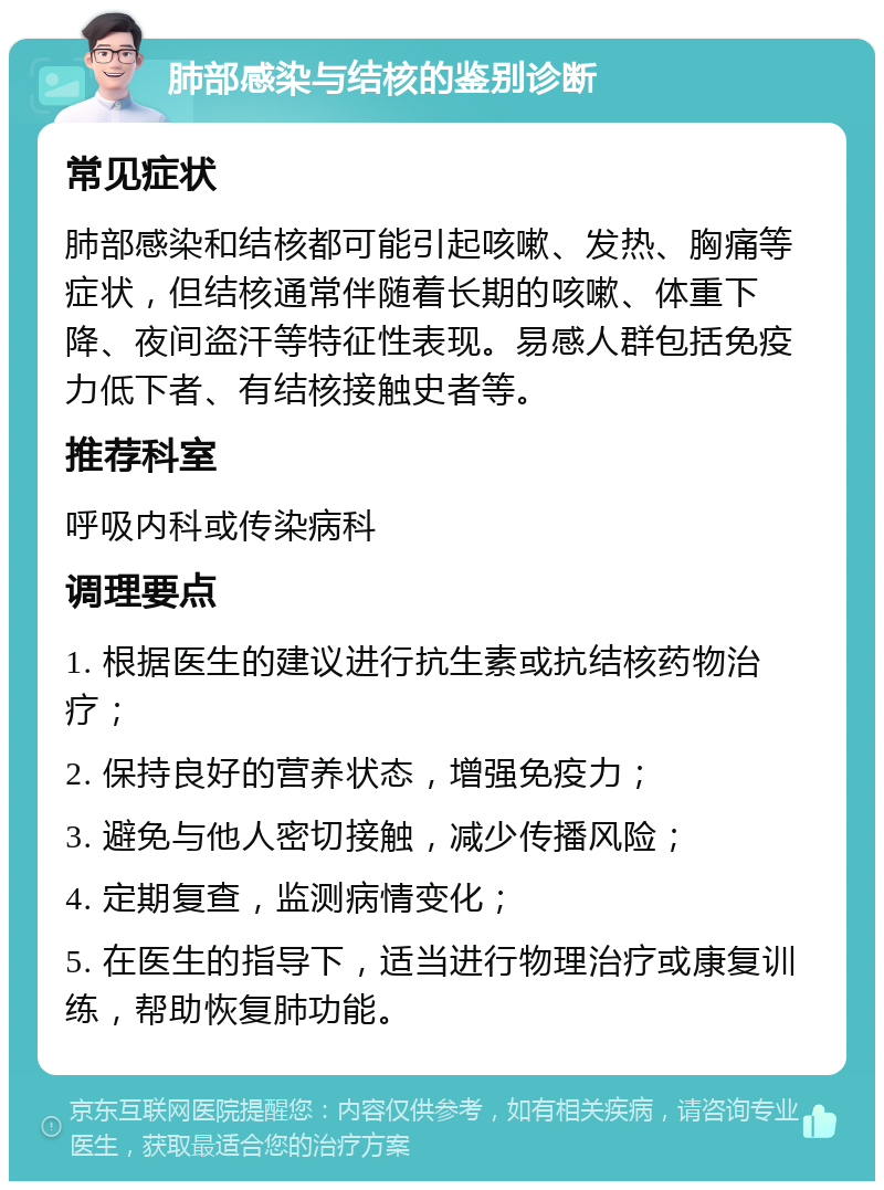 肺部感染与结核的鉴别诊断 常见症状 肺部感染和结核都可能引起咳嗽、发热、胸痛等症状，但结核通常伴随着长期的咳嗽、体重下降、夜间盗汗等特征性表现。易感人群包括免疫力低下者、有结核接触史者等。 推荐科室 呼吸内科或传染病科 调理要点 1. 根据医生的建议进行抗生素或抗结核药物治疗； 2. 保持良好的营养状态，增强免疫力； 3. 避免与他人密切接触，减少传播风险； 4. 定期复查，监测病情变化； 5. 在医生的指导下，适当进行物理治疗或康复训练，帮助恢复肺功能。