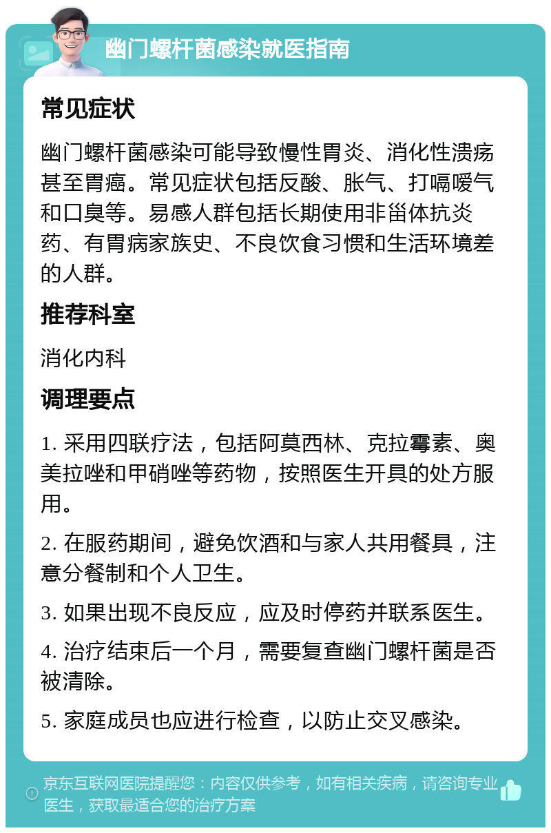 幽门螺杆菌感染就医指南 常见症状 幽门螺杆菌感染可能导致慢性胃炎、消化性溃疡甚至胃癌。常见症状包括反酸、胀气、打嗝嗳气和口臭等。易感人群包括长期使用非甾体抗炎药、有胃病家族史、不良饮食习惯和生活环境差的人群。 推荐科室 消化内科 调理要点 1. 采用四联疗法，包括阿莫西林、克拉霉素、奥美拉唑和甲硝唑等药物，按照医生开具的处方服用。 2. 在服药期间，避免饮酒和与家人共用餐具，注意分餐制和个人卫生。 3. 如果出现不良反应，应及时停药并联系医生。 4. 治疗结束后一个月，需要复查幽门螺杆菌是否被清除。 5. 家庭成员也应进行检查，以防止交叉感染。