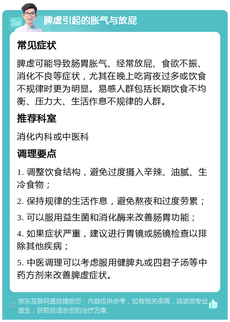 脾虚引起的胀气与放屁 常见症状 脾虚可能导致肠胃胀气、经常放屁、食欲不振、消化不良等症状，尤其在晚上吃宵夜过多或饮食不规律时更为明显。易感人群包括长期饮食不均衡、压力大、生活作息不规律的人群。 推荐科室 消化内科或中医科 调理要点 1. 调整饮食结构，避免过度摄入辛辣、油腻、生冷食物； 2. 保持规律的生活作息，避免熬夜和过度劳累； 3. 可以服用益生菌和消化酶来改善肠胃功能； 4. 如果症状严重，建议进行胃镜或肠镜检查以排除其他疾病； 5. 中医调理可以考虑服用健脾丸或四君子汤等中药方剂来改善脾虚症状。