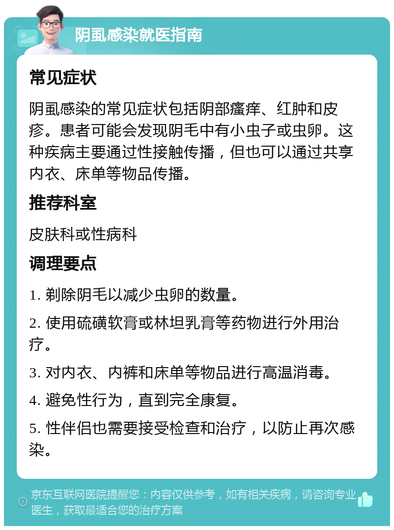 阴虱感染就医指南 常见症状 阴虱感染的常见症状包括阴部瘙痒、红肿和皮疹。患者可能会发现阴毛中有小虫子或虫卵。这种疾病主要通过性接触传播，但也可以通过共享内衣、床单等物品传播。 推荐科室 皮肤科或性病科 调理要点 1. 剃除阴毛以减少虫卵的数量。 2. 使用硫磺软膏或林坦乳膏等药物进行外用治疗。 3. 对内衣、内裤和床单等物品进行高温消毒。 4. 避免性行为，直到完全康复。 5. 性伴侣也需要接受检查和治疗，以防止再次感染。