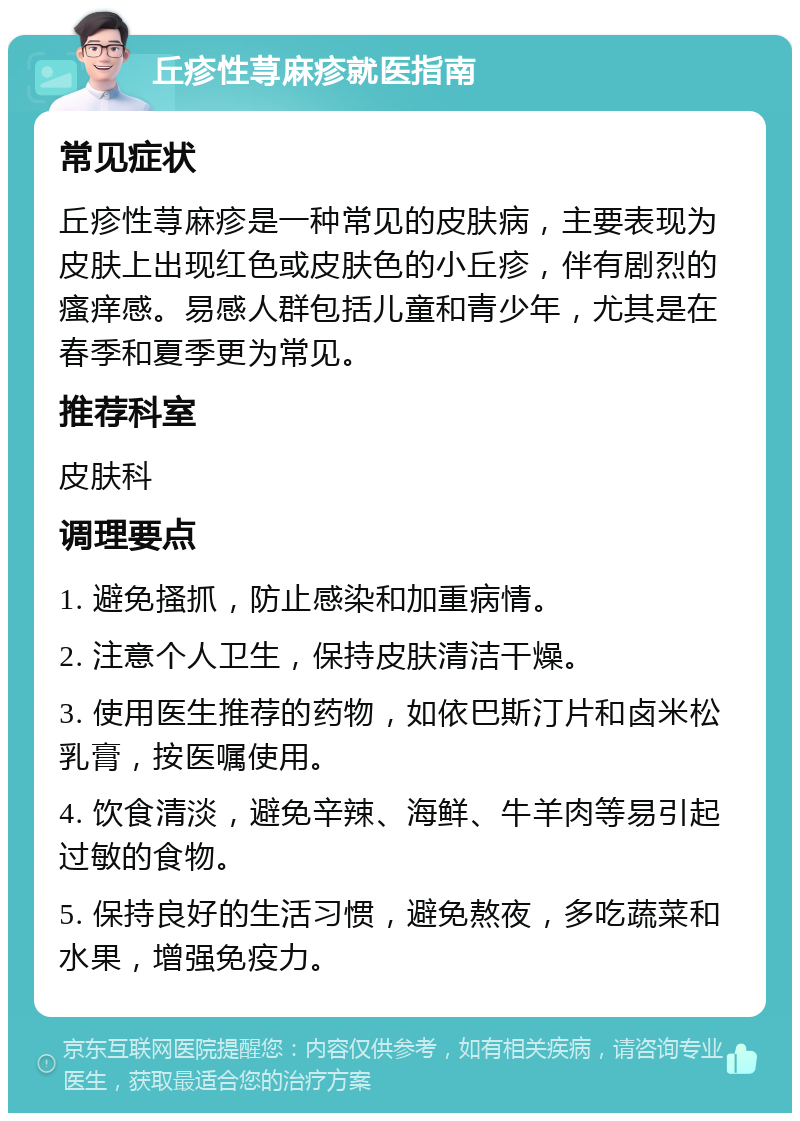 丘疹性荨麻疹就医指南 常见症状 丘疹性荨麻疹是一种常见的皮肤病，主要表现为皮肤上出现红色或皮肤色的小丘疹，伴有剧烈的瘙痒感。易感人群包括儿童和青少年，尤其是在春季和夏季更为常见。 推荐科室 皮肤科 调理要点 1. 避免搔抓，防止感染和加重病情。 2. 注意个人卫生，保持皮肤清洁干燥。 3. 使用医生推荐的药物，如依巴斯汀片和卤米松乳膏，按医嘱使用。 4. 饮食清淡，避免辛辣、海鲜、牛羊肉等易引起过敏的食物。 5. 保持良好的生活习惯，避免熬夜，多吃蔬菜和水果，增强免疫力。