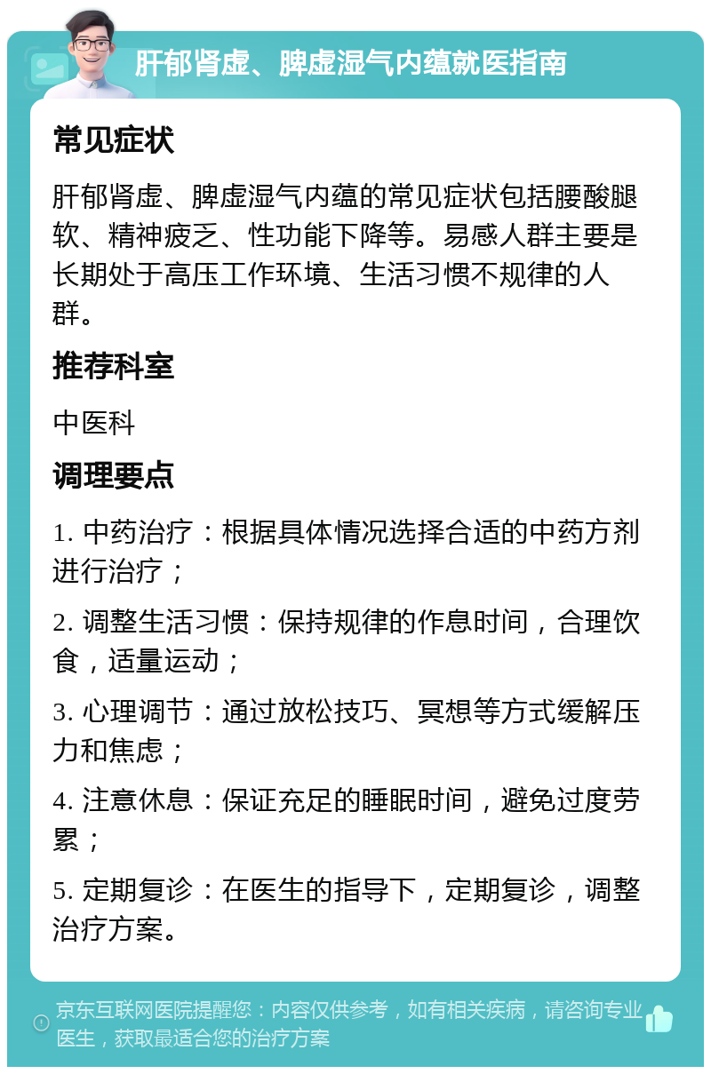 肝郁肾虚、脾虚湿气内蕴就医指南 常见症状 肝郁肾虚、脾虚湿气内蕴的常见症状包括腰酸腿软、精神疲乏、性功能下降等。易感人群主要是长期处于高压工作环境、生活习惯不规律的人群。 推荐科室 中医科 调理要点 1. 中药治疗：根据具体情况选择合适的中药方剂进行治疗； 2. 调整生活习惯：保持规律的作息时间，合理饮食，适量运动； 3. 心理调节：通过放松技巧、冥想等方式缓解压力和焦虑； 4. 注意休息：保证充足的睡眠时间，避免过度劳累； 5. 定期复诊：在医生的指导下，定期复诊，调整治疗方案。