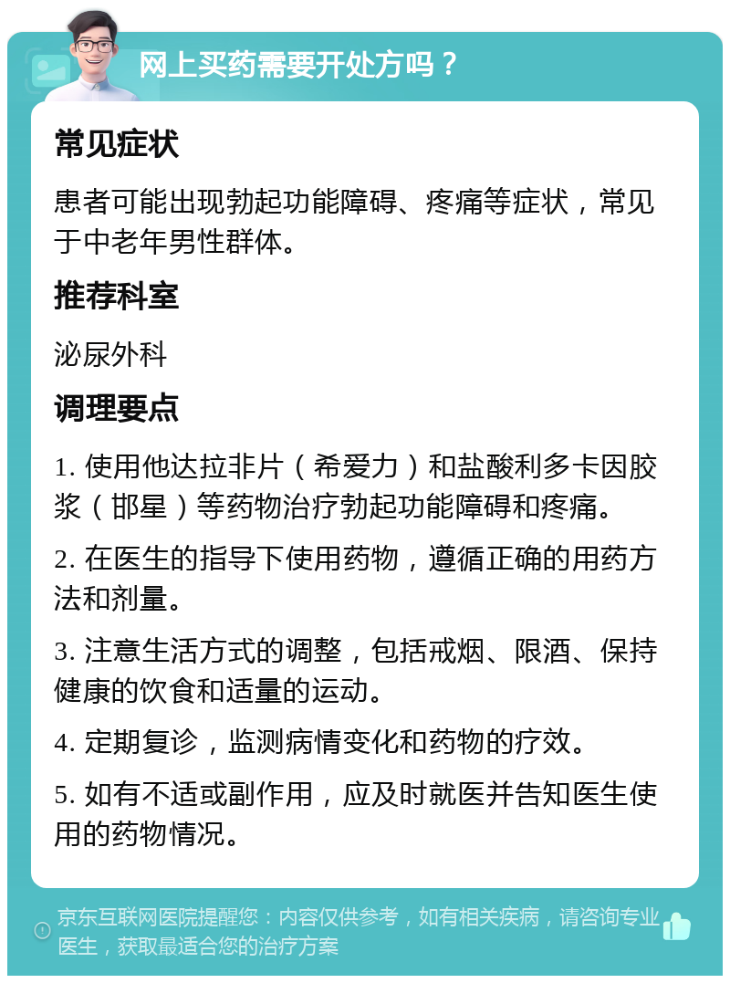 网上买药需要开处方吗？ 常见症状 患者可能出现勃起功能障碍、疼痛等症状，常见于中老年男性群体。 推荐科室 泌尿外科 调理要点 1. 使用他达拉非片（希爱力）和盐酸利多卡因胶浆（邯星）等药物治疗勃起功能障碍和疼痛。 2. 在医生的指导下使用药物，遵循正确的用药方法和剂量。 3. 注意生活方式的调整，包括戒烟、限酒、保持健康的饮食和适量的运动。 4. 定期复诊，监测病情变化和药物的疗效。 5. 如有不适或副作用，应及时就医并告知医生使用的药物情况。