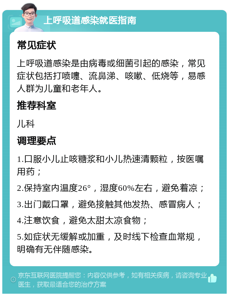 上呼吸道感染就医指南 常见症状 上呼吸道感染是由病毒或细菌引起的感染，常见症状包括打喷嚏、流鼻涕、咳嗽、低烧等，易感人群为儿童和老年人。 推荐科室 儿科 调理要点 1.口服小儿止咳糖浆和小儿热速清颗粒，按医嘱用药； 2.保持室内温度26°，湿度60%左右，避免着凉； 3.出门戴口罩，避免接触其他发热、感冒病人； 4.注意饮食，避免太甜太凉食物； 5.如症状无缓解或加重，及时线下检查血常规，明确有无伴随感染。