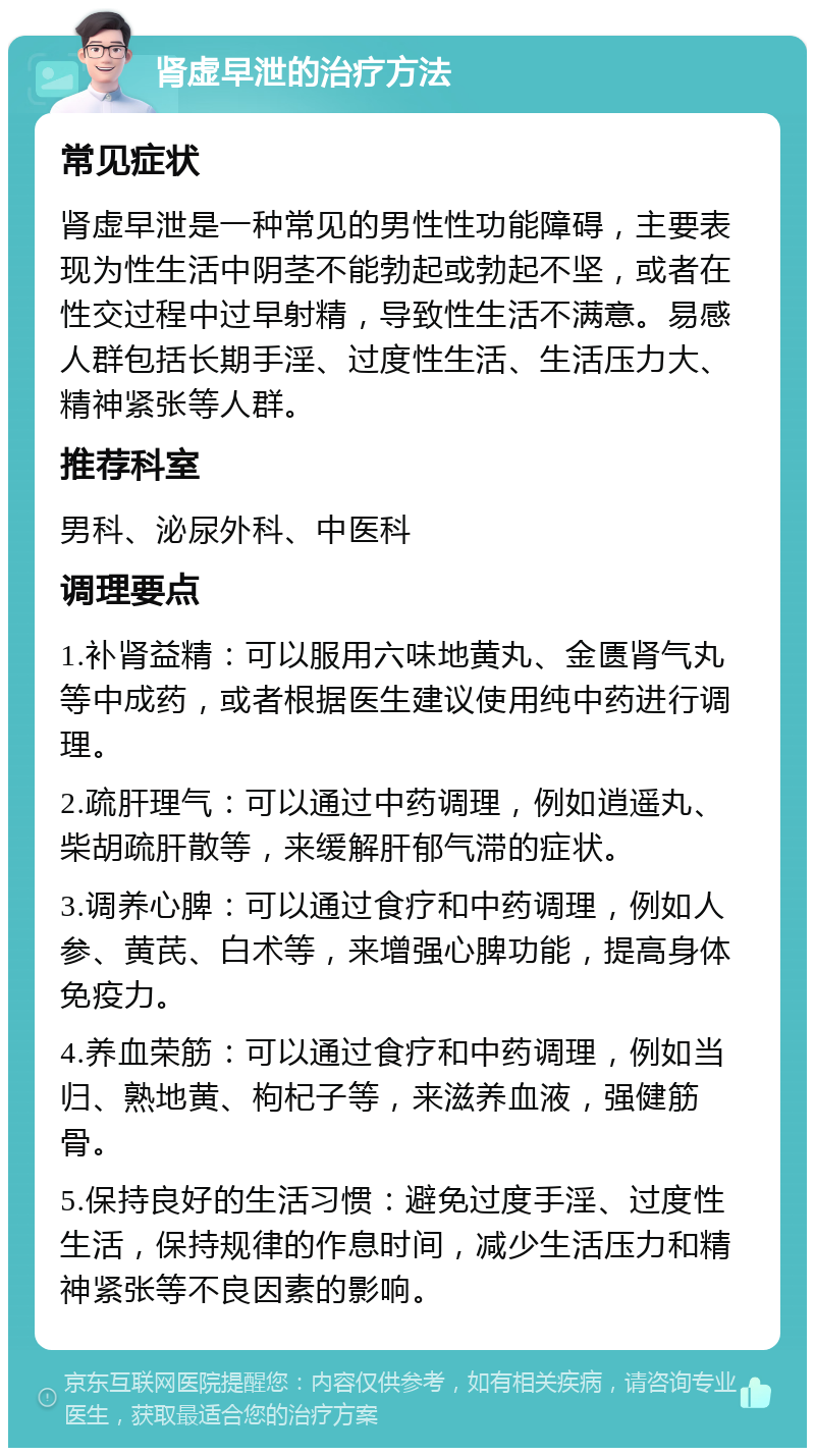 肾虚早泄的治疗方法 常见症状 肾虚早泄是一种常见的男性性功能障碍，主要表现为性生活中阴茎不能勃起或勃起不坚，或者在性交过程中过早射精，导致性生活不满意。易感人群包括长期手淫、过度性生活、生活压力大、精神紧张等人群。 推荐科室 男科、泌尿外科、中医科 调理要点 1.补肾益精：可以服用六味地黄丸、金匮肾气丸等中成药，或者根据医生建议使用纯中药进行调理。 2.疏肝理气：可以通过中药调理，例如逍遥丸、柴胡疏肝散等，来缓解肝郁气滞的症状。 3.调养心脾：可以通过食疗和中药调理，例如人参、黄芪、白术等，来增强心脾功能，提高身体免疫力。 4.养血荣筋：可以通过食疗和中药调理，例如当归、熟地黄、枸杞子等，来滋养血液，强健筋骨。 5.保持良好的生活习惯：避免过度手淫、过度性生活，保持规律的作息时间，减少生活压力和精神紧张等不良因素的影响。