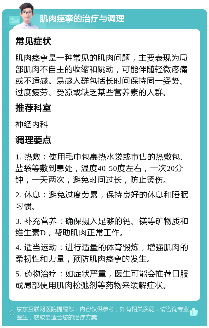 肌肉痉挛的治疗与调理 常见症状 肌肉痉挛是一种常见的肌肉问题，主要表现为局部肌肉不自主的收缩和跳动，可能伴随轻微疼痛或不适感。易感人群包括长时间保持同一姿势、过度疲劳、受凉或缺乏某些营养素的人群。 推荐科室 神经内科 调理要点 1. 热敷：使用毛巾包裹热水袋或市售的热敷包、盐袋等敷到患处，温度40-50度左右，一次20分钟，一天两次，避免时间过长，防止烫伤。 2. 休息：避免过度劳累，保持良好的休息和睡眠习惯。 3. 补充营养：确保摄入足够的钙、镁等矿物质和维生素D，帮助肌肉正常工作。 4. 适当运动：进行适量的体育锻炼，增强肌肉的柔韧性和力量，预防肌肉痉挛的发生。 5. 药物治疗：如症状严重，医生可能会推荐口服或局部使用肌肉松弛剂等药物来缓解症状。