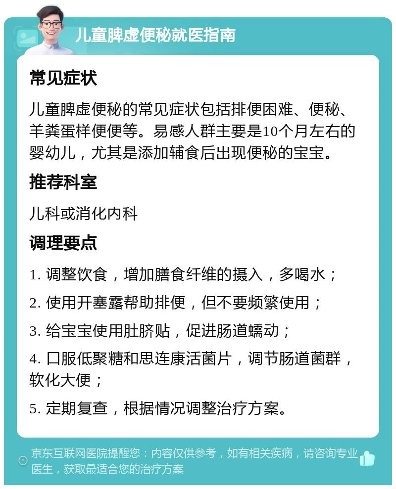 儿童脾虚便秘就医指南 常见症状 儿童脾虚便秘的常见症状包括排便困难、便秘、羊粪蛋样便便等。易感人群主要是10个月左右的婴幼儿，尤其是添加辅食后出现便秘的宝宝。 推荐科室 儿科或消化内科 调理要点 1. 调整饮食，增加膳食纤维的摄入，多喝水； 2. 使用开塞露帮助排便，但不要频繁使用； 3. 给宝宝使用肚脐贴，促进肠道蠕动； 4. 口服低聚糖和思连康活菌片，调节肠道菌群，软化大便； 5. 定期复查，根据情况调整治疗方案。