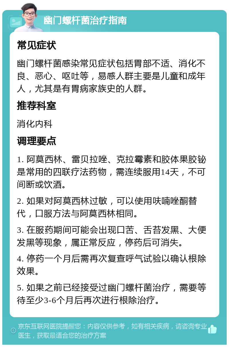 幽门螺杆菌治疗指南 常见症状 幽门螺杆菌感染常见症状包括胃部不适、消化不良、恶心、呕吐等，易感人群主要是儿童和成年人，尤其是有胃病家族史的人群。 推荐科室 消化内科 调理要点 1. 阿莫西林、雷贝拉唑、克拉霉素和胶体果胶铋是常用的四联疗法药物，需连续服用14天，不可间断或饮酒。 2. 如果对阿莫西林过敏，可以使用呋喃唑酮替代，口服方法与阿莫西林相同。 3. 在服药期间可能会出现口苦、舌苔发黑、大便发黑等现象，属正常反应，停药后可消失。 4. 停药一个月后需再次复查呼气试验以确认根除效果。 5. 如果之前已经接受过幽门螺杆菌治疗，需要等待至少3-6个月后再次进行根除治疗。