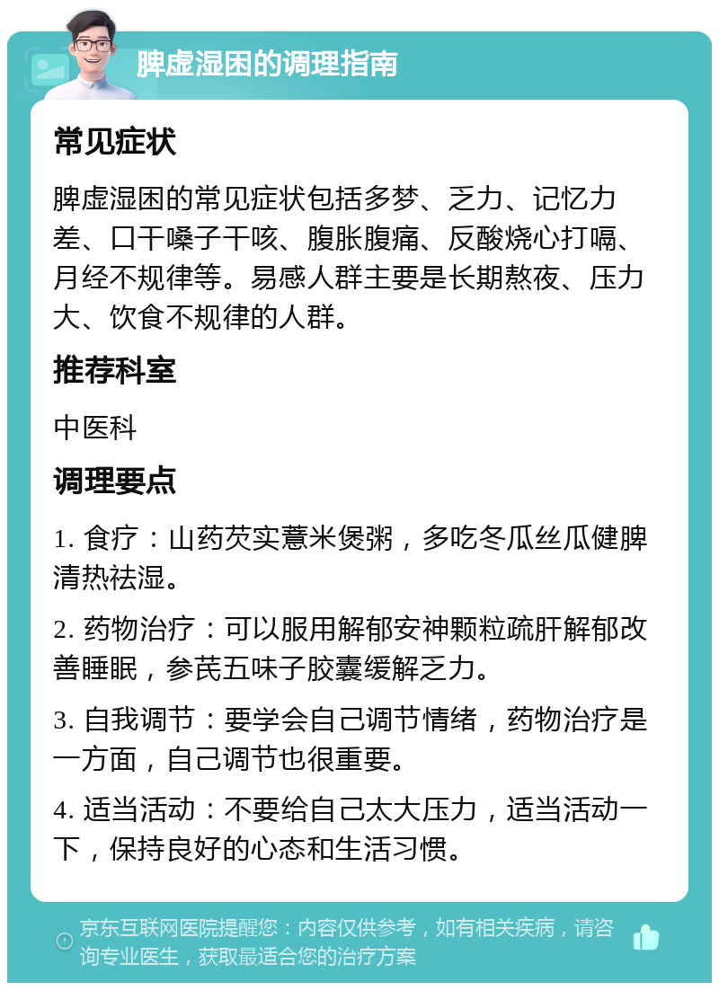 脾虚湿困的调理指南 常见症状 脾虚湿困的常见症状包括多梦、乏力、记忆力差、口干嗓子干咳、腹胀腹痛、反酸烧心打嗝、月经不规律等。易感人群主要是长期熬夜、压力大、饮食不规律的人群。 推荐科室 中医科 调理要点 1. 食疗：山药芡实薏米煲粥，多吃冬瓜丝瓜健脾清热祛湿。 2. 药物治疗：可以服用解郁安神颗粒疏肝解郁改善睡眠，参芪五味子胶囊缓解乏力。 3. 自我调节：要学会自己调节情绪，药物治疗是一方面，自己调节也很重要。 4. 适当活动：不要给自己太大压力，适当活动一下，保持良好的心态和生活习惯。