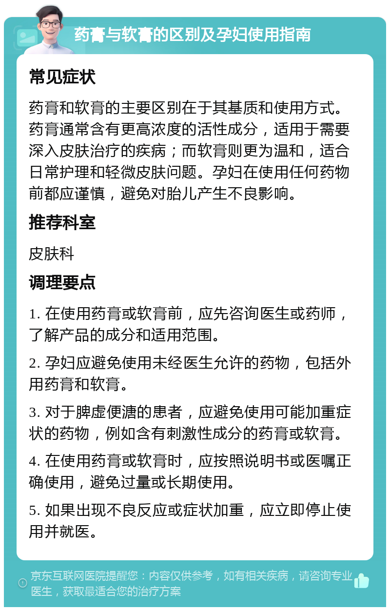 药膏与软膏的区别及孕妇使用指南 常见症状 药膏和软膏的主要区别在于其基质和使用方式。药膏通常含有更高浓度的活性成分，适用于需要深入皮肤治疗的疾病；而软膏则更为温和，适合日常护理和轻微皮肤问题。孕妇在使用任何药物前都应谨慎，避免对胎儿产生不良影响。 推荐科室 皮肤科 调理要点 1. 在使用药膏或软膏前，应先咨询医生或药师，了解产品的成分和适用范围。 2. 孕妇应避免使用未经医生允许的药物，包括外用药膏和软膏。 3. 对于脾虚便溏的患者，应避免使用可能加重症状的药物，例如含有刺激性成分的药膏或软膏。 4. 在使用药膏或软膏时，应按照说明书或医嘱正确使用，避免过量或长期使用。 5. 如果出现不良反应或症状加重，应立即停止使用并就医。