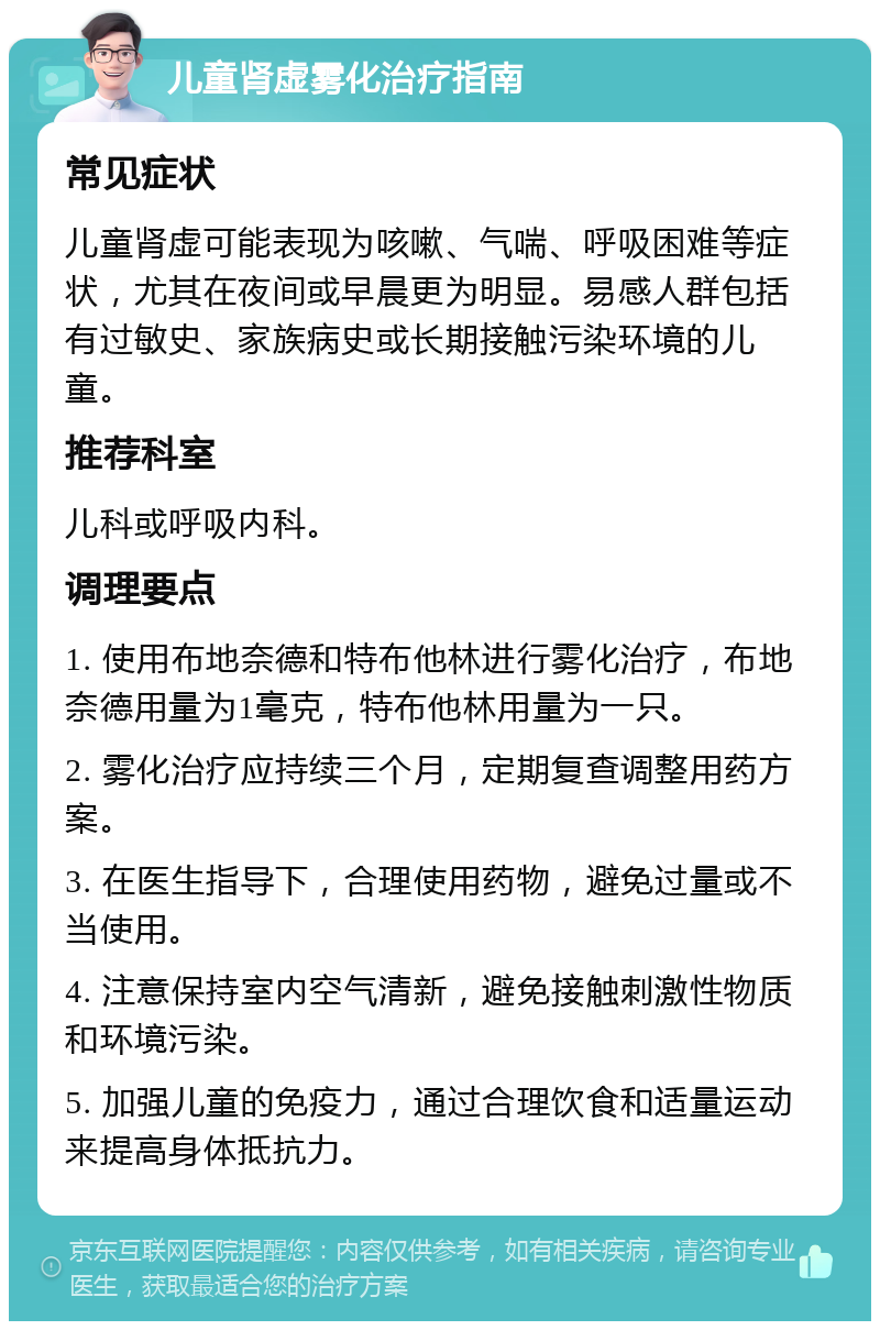 儿童肾虚雾化治疗指南 常见症状 儿童肾虚可能表现为咳嗽、气喘、呼吸困难等症状，尤其在夜间或早晨更为明显。易感人群包括有过敏史、家族病史或长期接触污染环境的儿童。 推荐科室 儿科或呼吸内科。 调理要点 1. 使用布地奈德和特布他林进行雾化治疗，布地奈德用量为1毫克，特布他林用量为一只。 2. 雾化治疗应持续三个月，定期复查调整用药方案。 3. 在医生指导下，合理使用药物，避免过量或不当使用。 4. 注意保持室内空气清新，避免接触刺激性物质和环境污染。 5. 加强儿童的免疫力，通过合理饮食和适量运动来提高身体抵抗力。